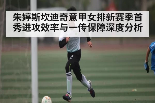 朱婷斯坎迪奇意甲女排新赛季首秀进攻效率与一传保障深度分析